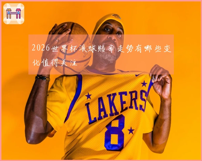 2026世界杯滚球赔率走势有哪些变化值得关注