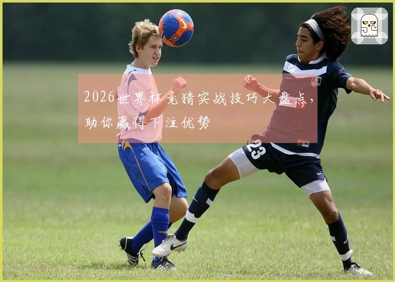 2026世界杯竞猜实战技巧大盘点，助你赢得下注优势