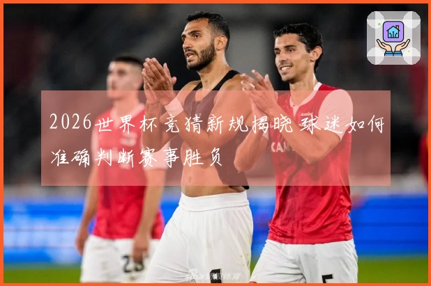 2026世界杯竞猜新规揭晓 球迷如何准确判断赛事胜负