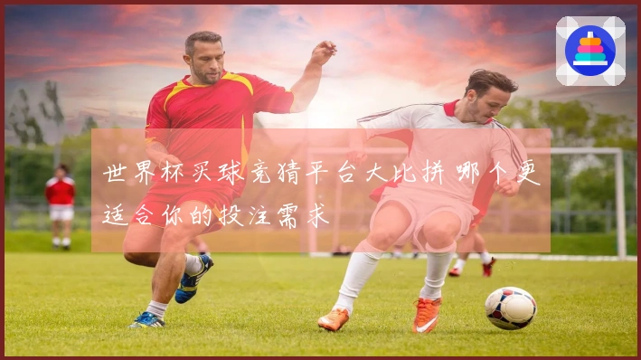 世界杯买球竞猜平台大比拼 哪个更适合你的投注需求